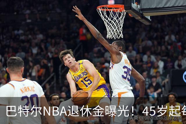 巴特尔NBA退休金曝光！45岁起每月领钱，62岁后数字惊人真羡慕